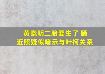 黄晓明二胎要生了 晒近照疑似暗示与叶柯关系